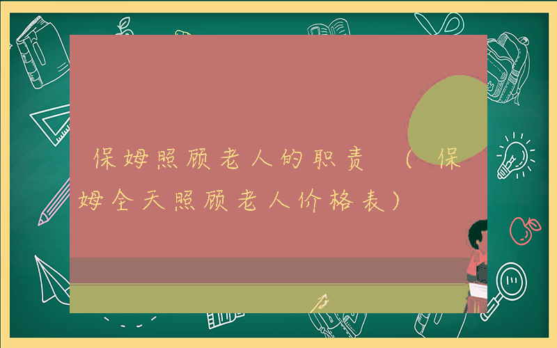 保姆照顾老人的职责 (保姆全天照顾老人价格表)